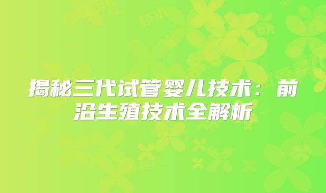 揭秘三代试管婴儿技术：前沿生殖技术全解析