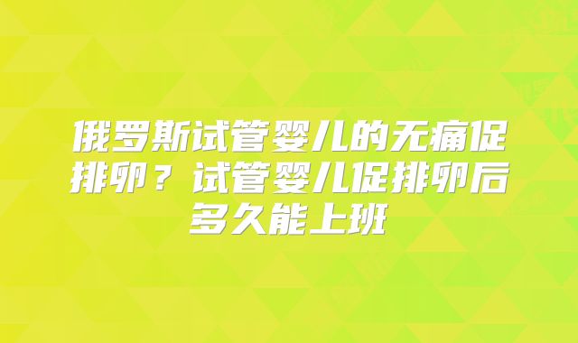 俄罗斯试管婴儿的无痛促排卵？试管婴儿促排卵后多久能上班