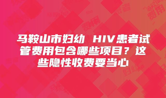马鞍山市妇幼 HIV患者试管费用包含哪些项目？这些隐性收费要当心