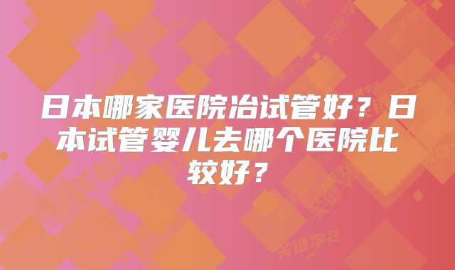 日本哪家医院冶试管好?日本试管婴儿去哪个医院比较好?
