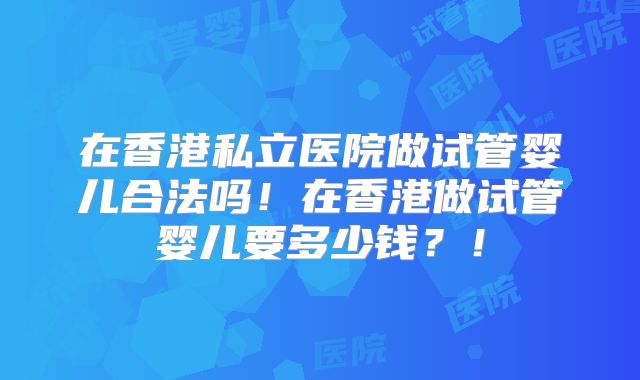 在香港私立医院做试管婴儿合法吗!在香港做试管婴儿要多少钱?!
