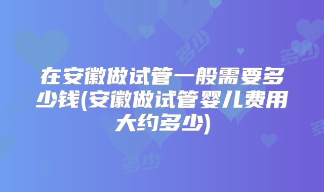 在安徽做试管一般需要多少钱(安徽做试管婴儿费用大约多少)