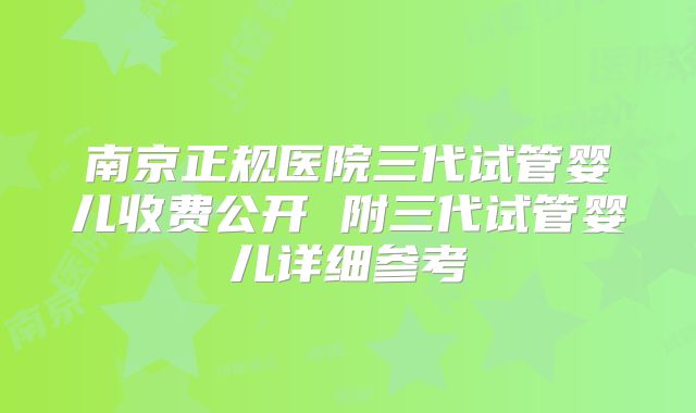 南京正规医院三代试管婴儿收费公开 附三代试管婴儿详细参考