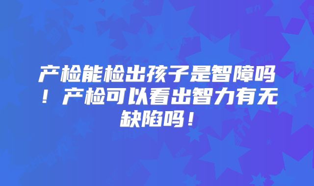产检能检出孩子是智障吗！产检可以看出智力有无缺陷吗！