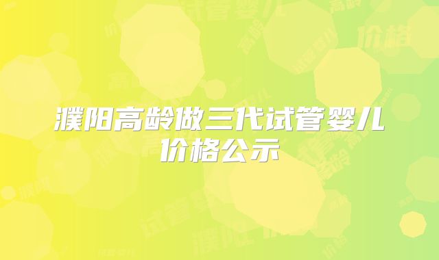濮阳高龄做三代试管婴儿价格公示
