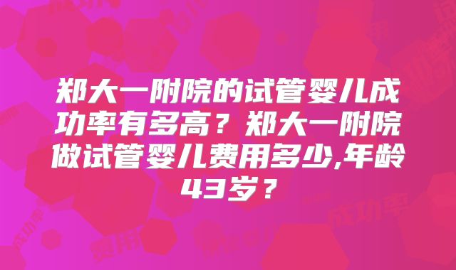 郑大一附院的试管婴儿成功率有多高？郑大一附院做试管婴儿费用多少,年龄43岁？