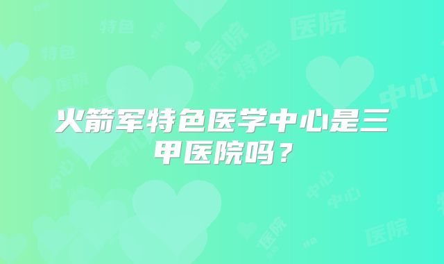 火箭军特色医学中心是三甲医院吗？