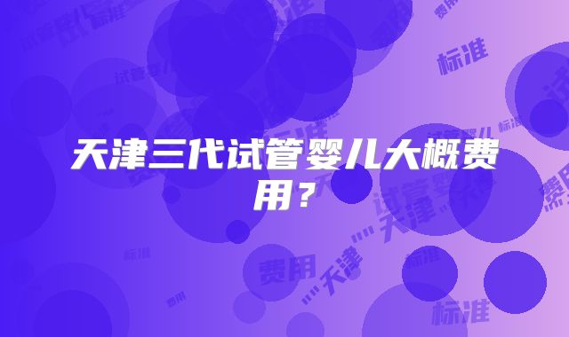 天津三代试管婴儿大概费用?