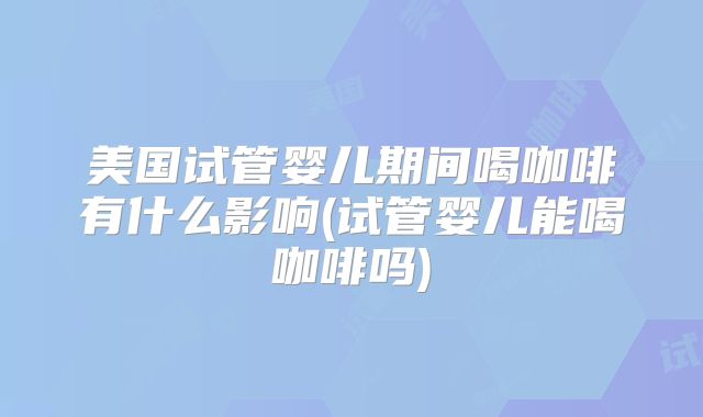 美国试管婴儿期间喝咖啡有什么影响(试管婴儿能喝咖啡吗)