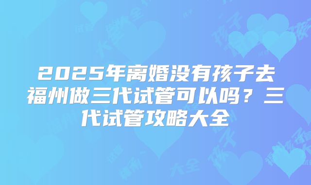 2025年离婚没有孩子去福州做三代试管可以吗?三代试管攻略大全