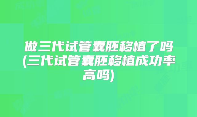 做三代试管囊胚移植了吗(三代试管囊胚移植成功率高吗)