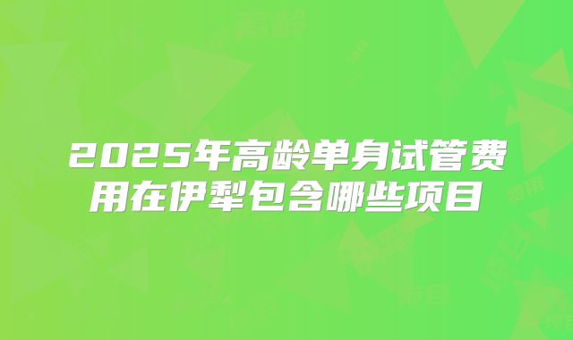 2025年高龄单身试管费用在伊犁包含哪些项目