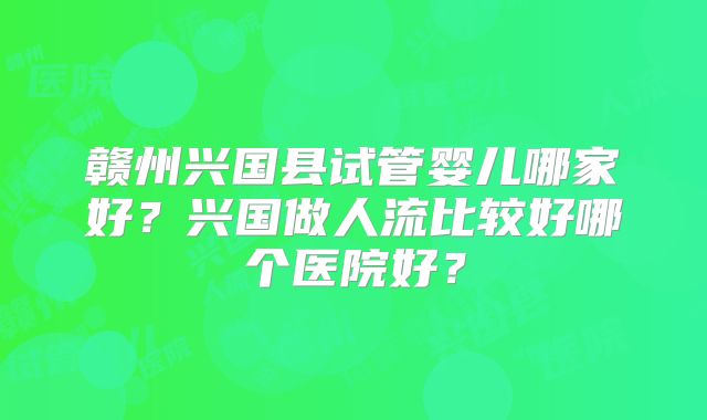 赣州兴国县试管婴儿哪家好？兴国做人流比较好哪个医院好？