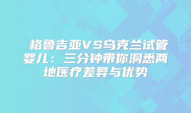 ‌格鲁吉亚VS乌克兰试管婴儿：三分钟带你洞悉两地医疗差异与优势