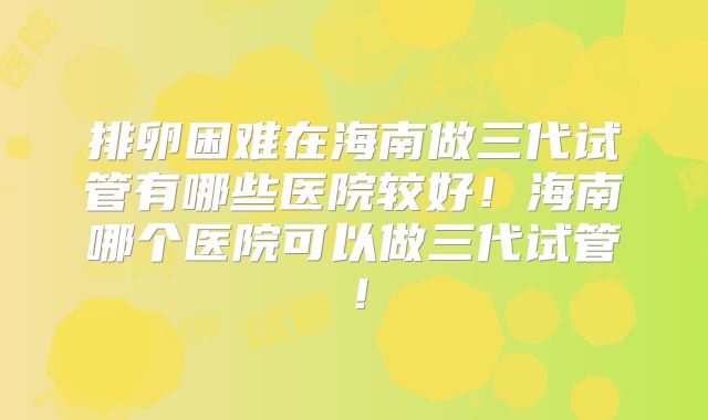 排卵困难在海南做三代试管有哪些医院较好！海南哪个医院可以做三代试管！