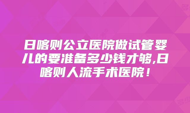 日喀则公立医院做试管婴儿的要准备多少钱才够,日喀则人流手术医院！