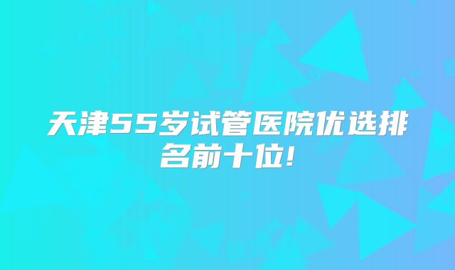 天津55岁试管医院优选排名前十位!