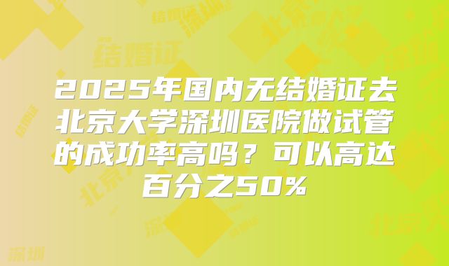 2025年国内无结婚证去北京大学深圳医院做试管的成功率高吗？可以高达百分之50%