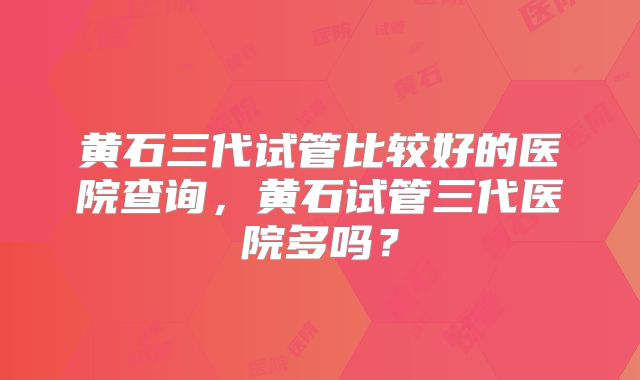 黄石三代试管比较好的医院查询，黄石试管三代医院多吗？