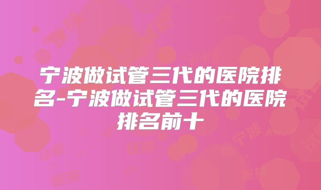 宁波做试管三代的医院排名-宁波做试管三代的医院排名前十