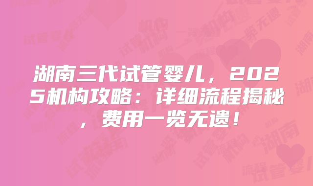 湖南三代试管婴儿，2025机构攻略：详细流程揭秘，费用一览无遗！