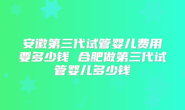 安徽第三代试管婴儿费用要多少钱 合肥做第三代试管婴儿多少钱