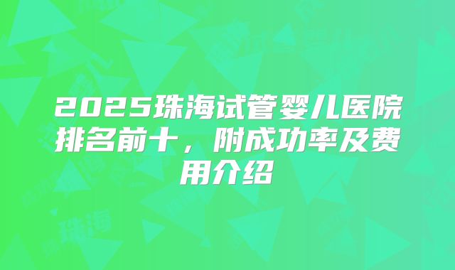 2025珠海试管婴儿医院排名前十，附成功率及费用介绍