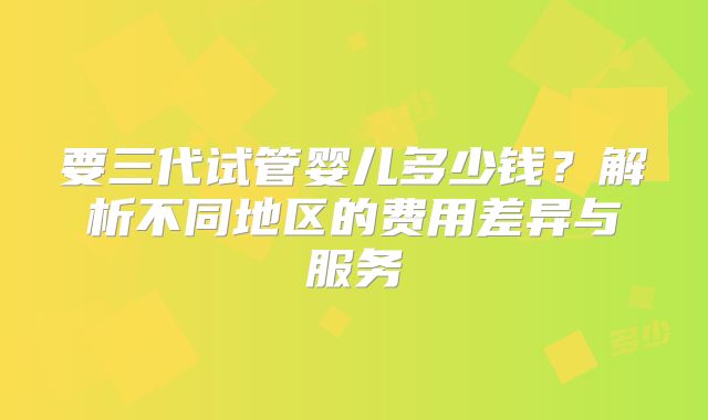 要三代试管婴儿多少钱？解析不同地区的费用差异与服务