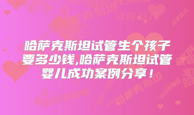 哈萨克斯坦试管生个孩子要多少钱,哈萨克斯坦试管婴儿成功案例分享！