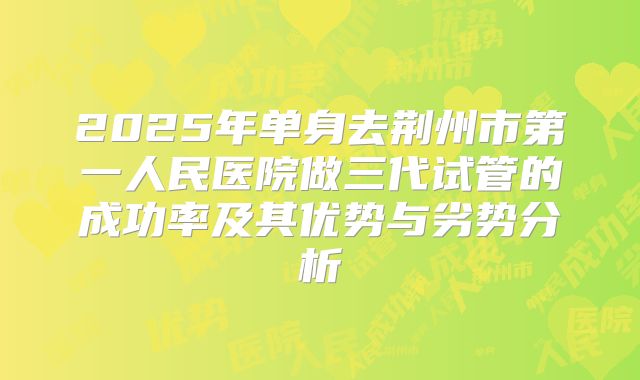 2025年单身去荆州市第一人民医院做三代试管的成功率及其优势与劣势分析