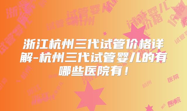 浙江杭州三代试管价格详解-杭州三代试管婴儿的有哪些医院有！