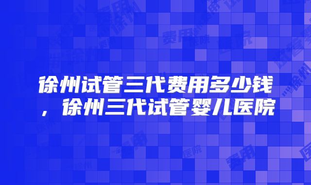徐州试管三代费用多少钱，徐州三代试管婴儿医院