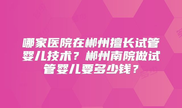 哪家医院在郴州擅长试管婴儿技术？郴州南院做试管婴儿要多少钱？
