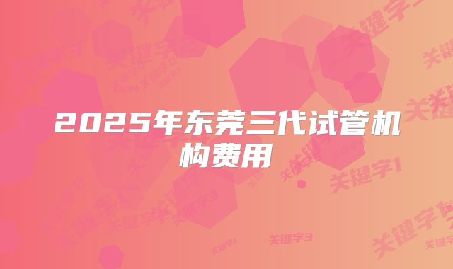 2025年东莞三代试管机构费用