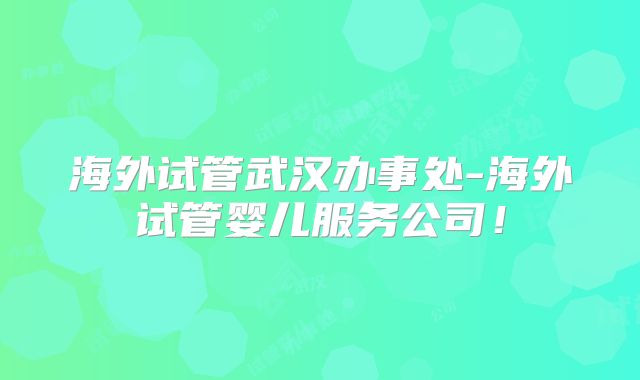海外试管武汉办事处-海外试管婴儿服务公司！