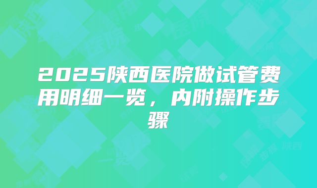 2025陕西医院做试管费用明细一览，内附操作步骤
