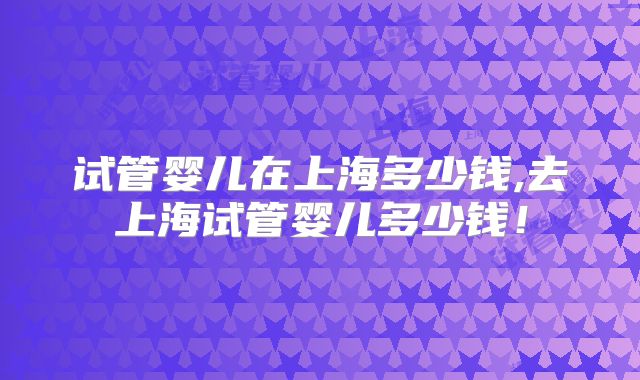试管婴儿在上海多少钱,去上海试管婴儿多少钱！