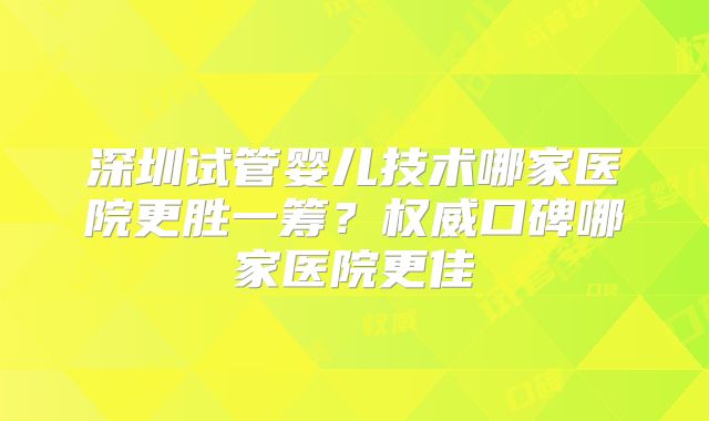 深圳试管婴儿技术哪家医院更胜一筹？权威口碑哪家医院更佳