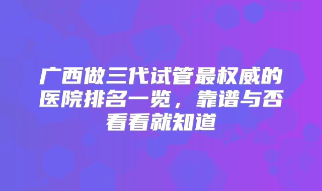 广西做三代试管最权威的医院排名一览，靠谱与否看看就知道