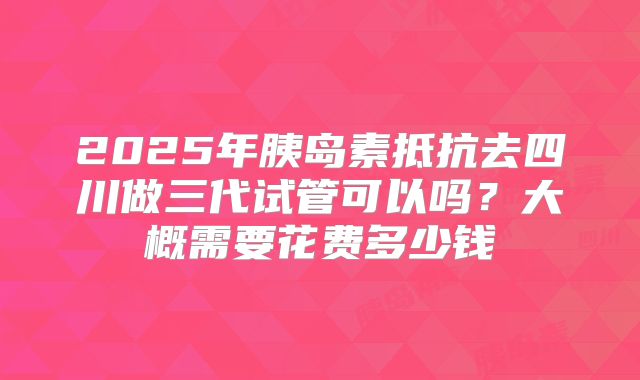 2025年胰岛素抵抗去四川做三代试管可以吗?大概需要花费多少钱