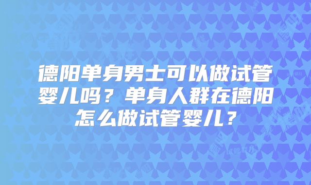 德阳单身男士可以做试管婴儿吗?单身人群在德阳怎么做试管婴儿?
