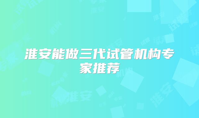 淮安能做三代试管机构专家推荐