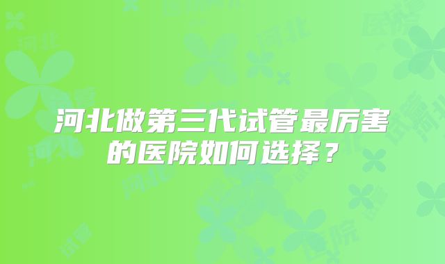 河北做第三代试管最厉害的医院如何选择?