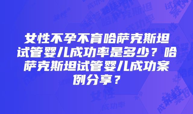 女性不孕不育哈萨克斯坦试管婴儿成功率是多少？哈萨克斯坦试管婴儿成功案例分享？