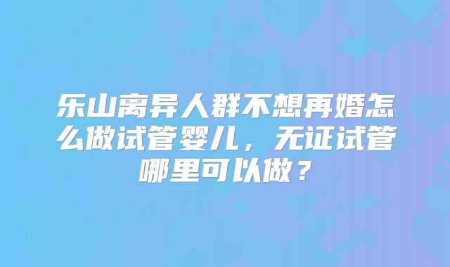 乐山离异人群不想再婚怎么做试管婴儿，无证试管哪里可以做？