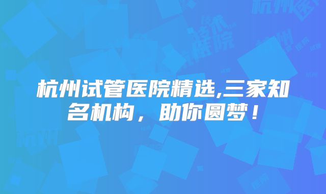 杭州试管医院精选,三家知名机构,助你圆梦!