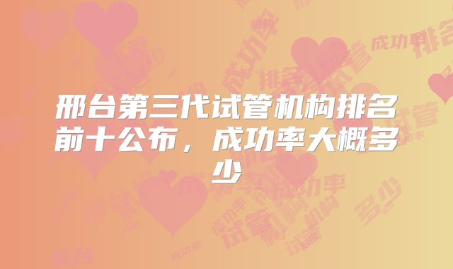 邢台第三代试管机构排名前十公布，成功率大概多少