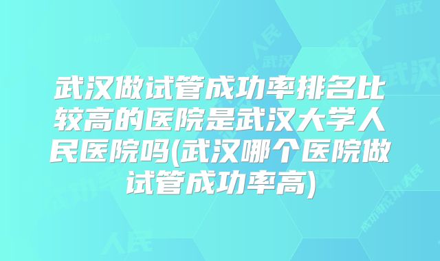 武汉做试管成功率排名比较高的医院是武汉大学人民医院吗(武汉哪个医院做试管成功率高)