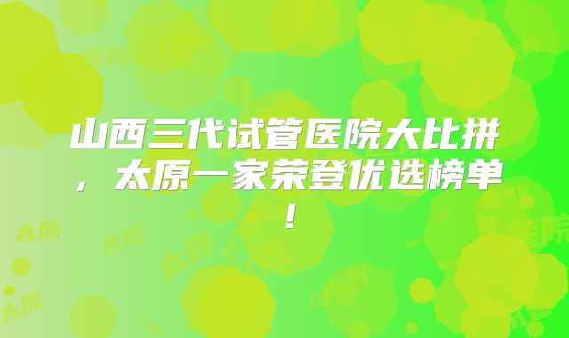 山西三代试管医院大比拼，太原一家荣登优选榜单！