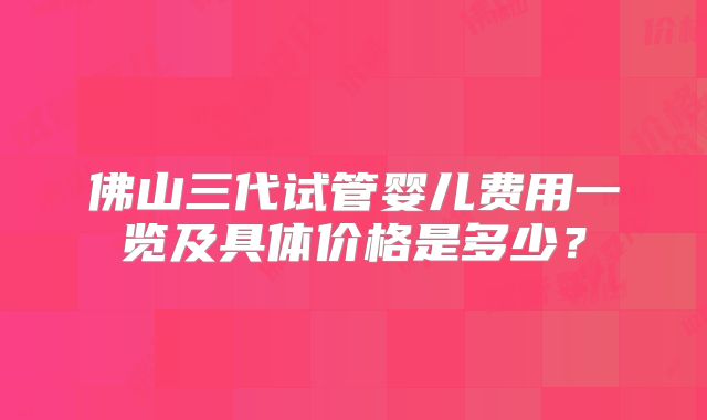 佛山三代试管婴儿费用一览及具体价格是多少?